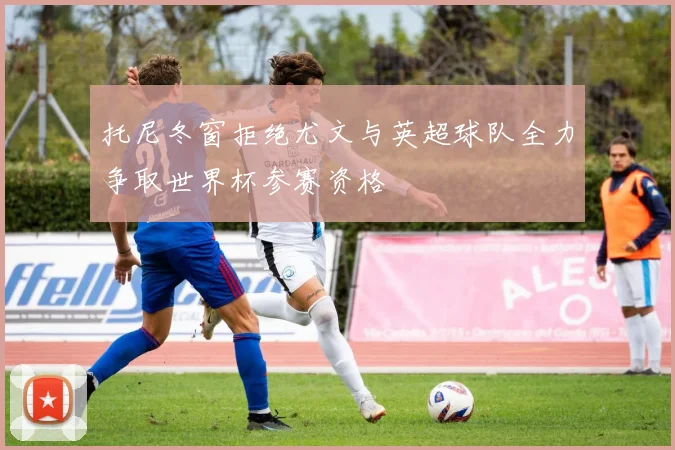 托尼冬窗拒绝尤文与英超球队全力争取世界杯参赛资格