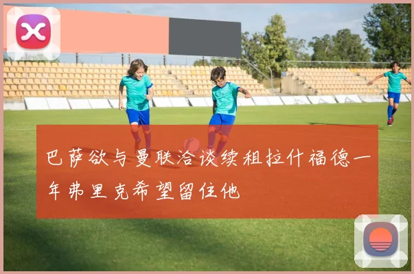 巴萨欲与曼联洽谈续租拉什福德一年弗里克希望留住他