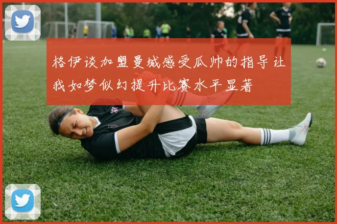 格伊谈加盟曼城感受瓜帅的指导让我如梦似幻提升比赛水平显著