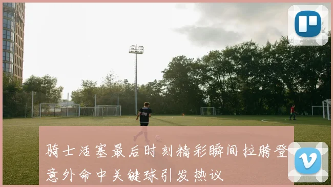 骑士活塞最后时刻精彩瞬间拉胯登意外命中关键球引发热议