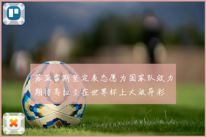 苏亚雷斯坚定表态愿为国家队效力期待乌拉圭在世界杯上大放异彩