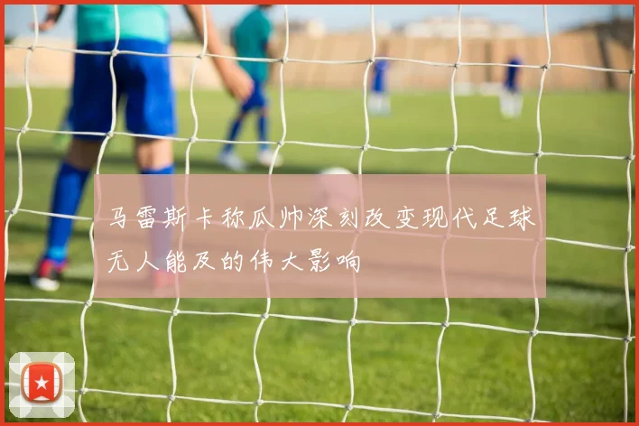 马雷斯卡称瓜帅深刻改变现代足球无人能及的伟大影响