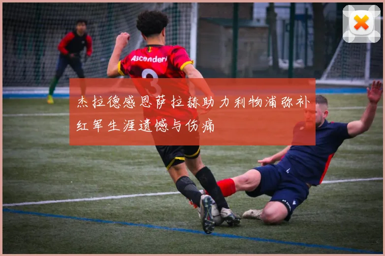 杰拉德感恩萨拉赫助力利物浦弥补红军生涯遗憾与伤痛